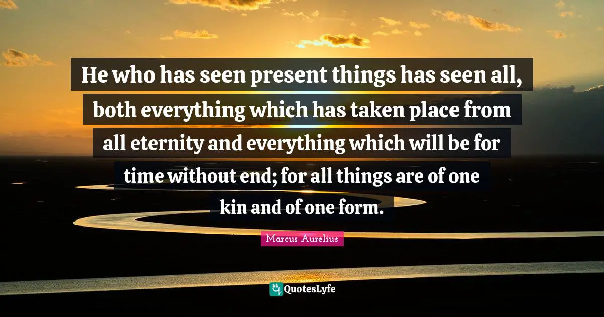 He who has seen present things has seen all, both everything which has taken place from all eternity and everything which will be for time without end; for all things are of one kin and of one form.