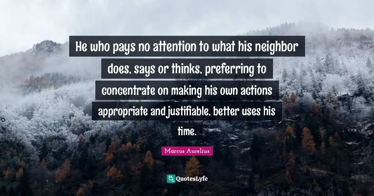 He who pays no attention to what his neighbor does, says or thinks, preferring to concentrate on making his own actions appropriate and justifiable, better uses his time.