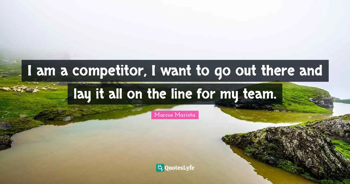 I am a competitor, I want to go out there and lay it all on the line for my team.