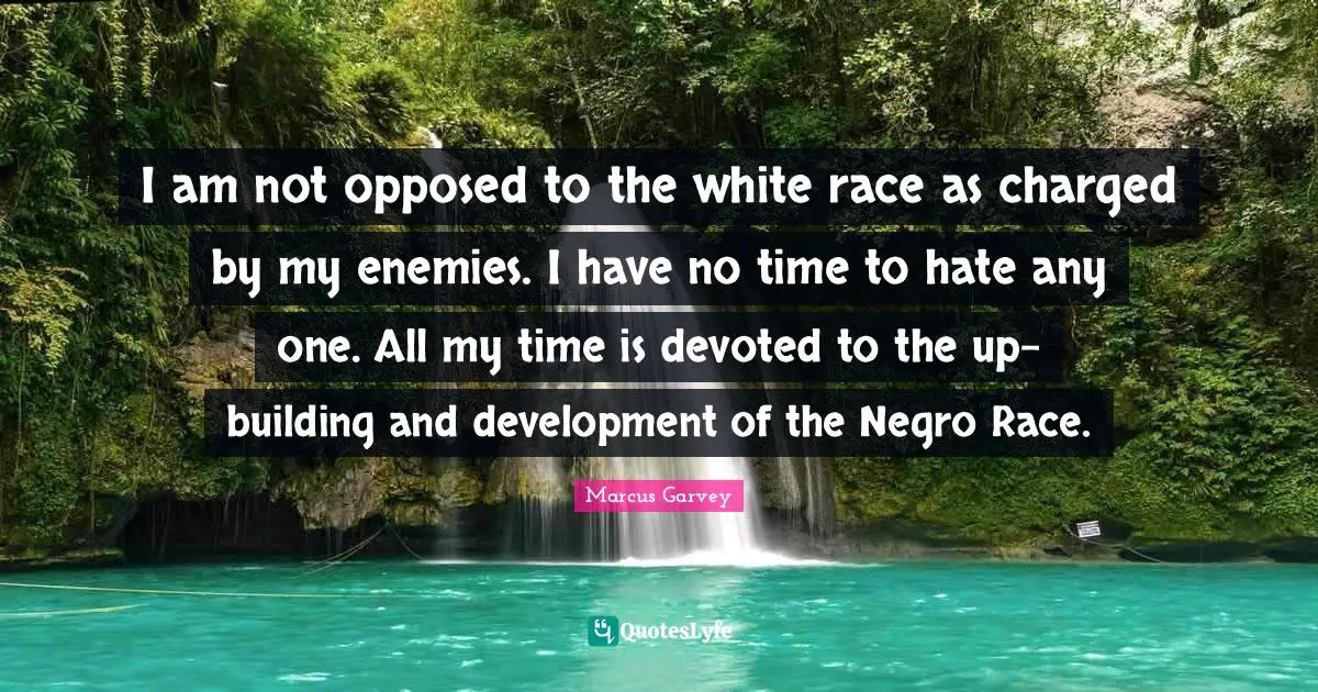 Marcus Garvey Quotes: "I am not opposed to the white race as charged by my enemies. I have no time to hate any one. All my time is devoted to the up-building and development of the Negro Race."