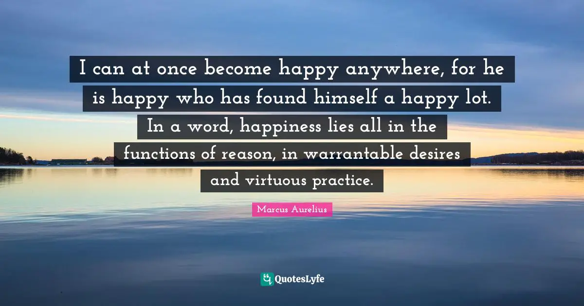 I can at once become happy anywhere, for he is happy who has found himself a happy lot. In a word, happiness lies all in the functions of reason, in warrantable desires and virtuous practice.
