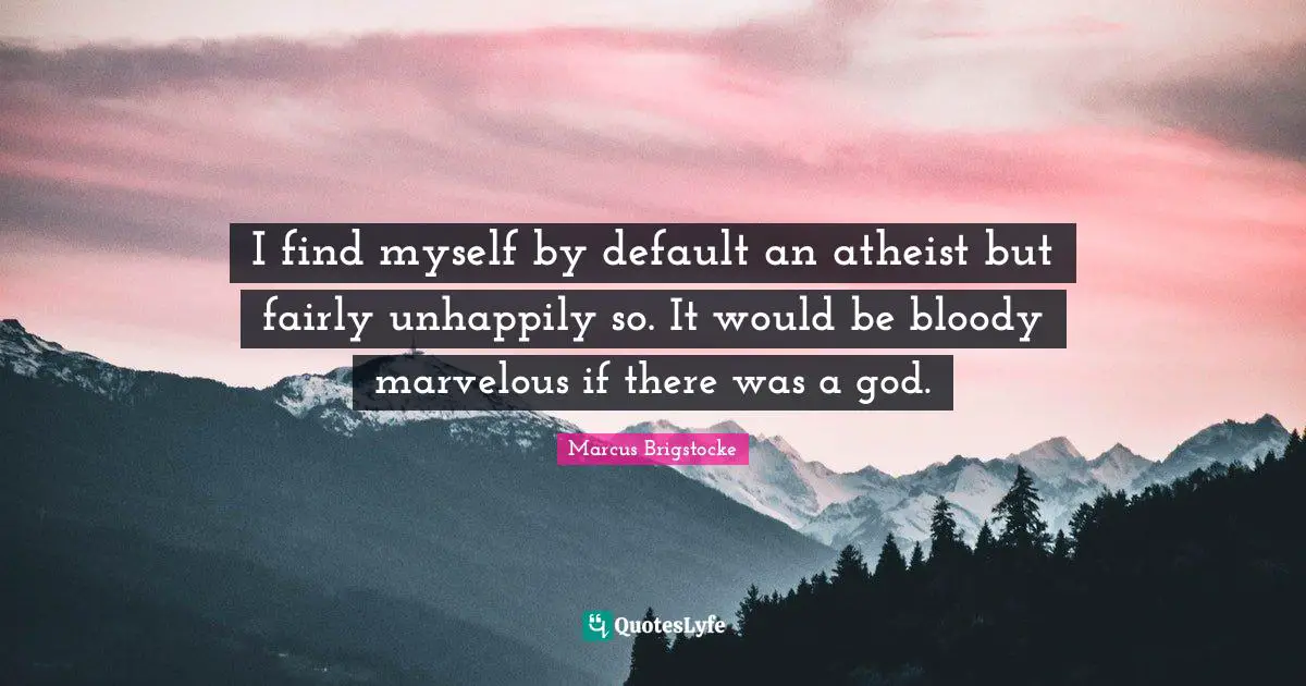 I find myself by default an atheist but fairly unhappily so. It would be bloody marvelous if there was a god.