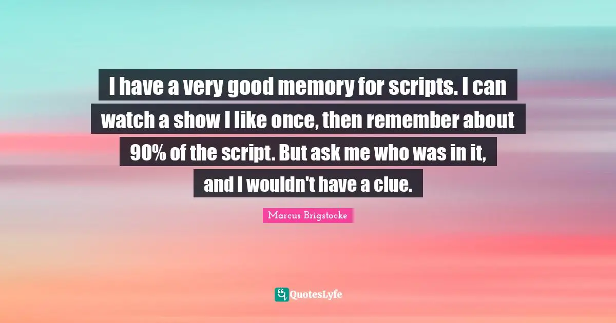 I have a very good memory for scripts. I can watch a show I like once, then remember about 90% of the script. But ask me who was in it, and I wouldn't have a clue.