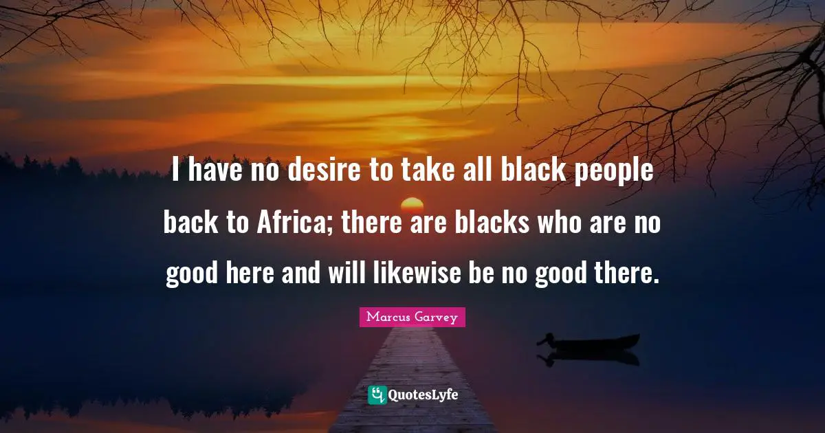 Marcus Garvey Quotes: "I have no desire to take all black people back to Africa; there are blacks who are no good here and will likewise be no good there."