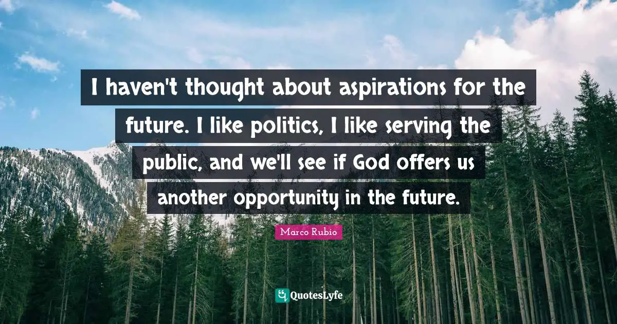 I haven't thought about aspirations for the future. I like politics, I like serving the public, and we'll see if God offers us another opportunity in the future.