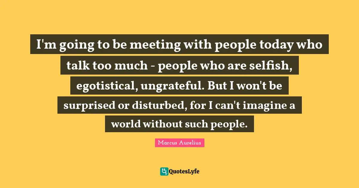 Too Much Quotes: "I'm going to be meeting with people today who talk too much - people who are selfish, egotistical, ungrateful. But I won't be surprised or disturbed, for I can't imagine a world without such people."