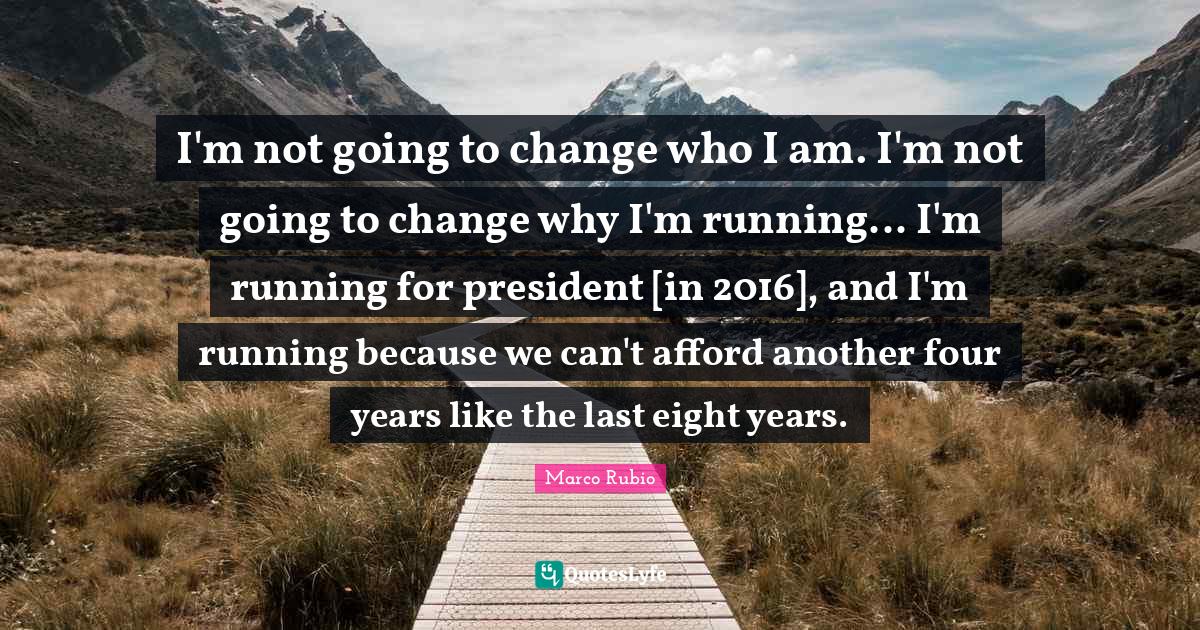 I'm not going to change who I am. I'm not going to change why I'm running... I'm running for president [in 2016], and I'm running because we can't afford another four years like the last eight years.