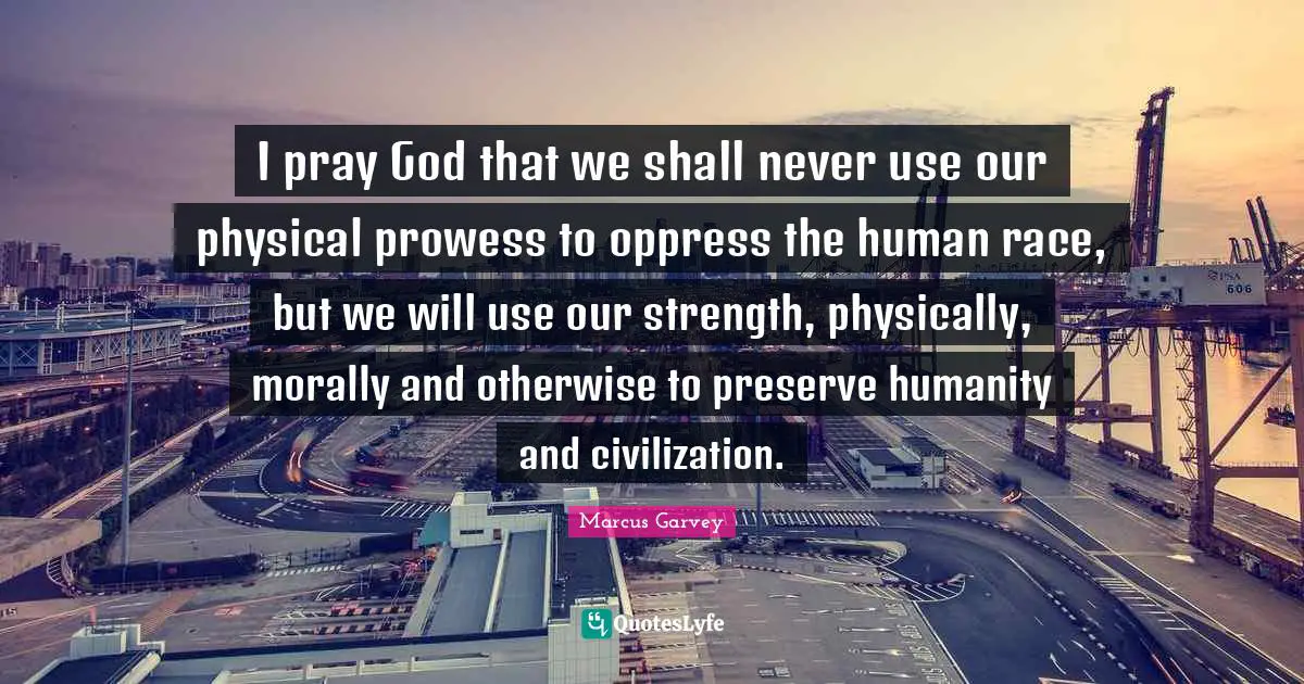 Marcus Garvey Quotes: "I pray God that we shall never use our physical prowess to oppress the human race, but we will use our strength, physically, morally and otherwise to preserve humanity and civilization."