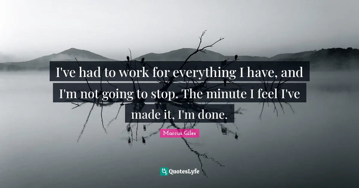 I've had to work for everything I have, and I'm not going to stop. The minute I feel I've made it, I'm done.