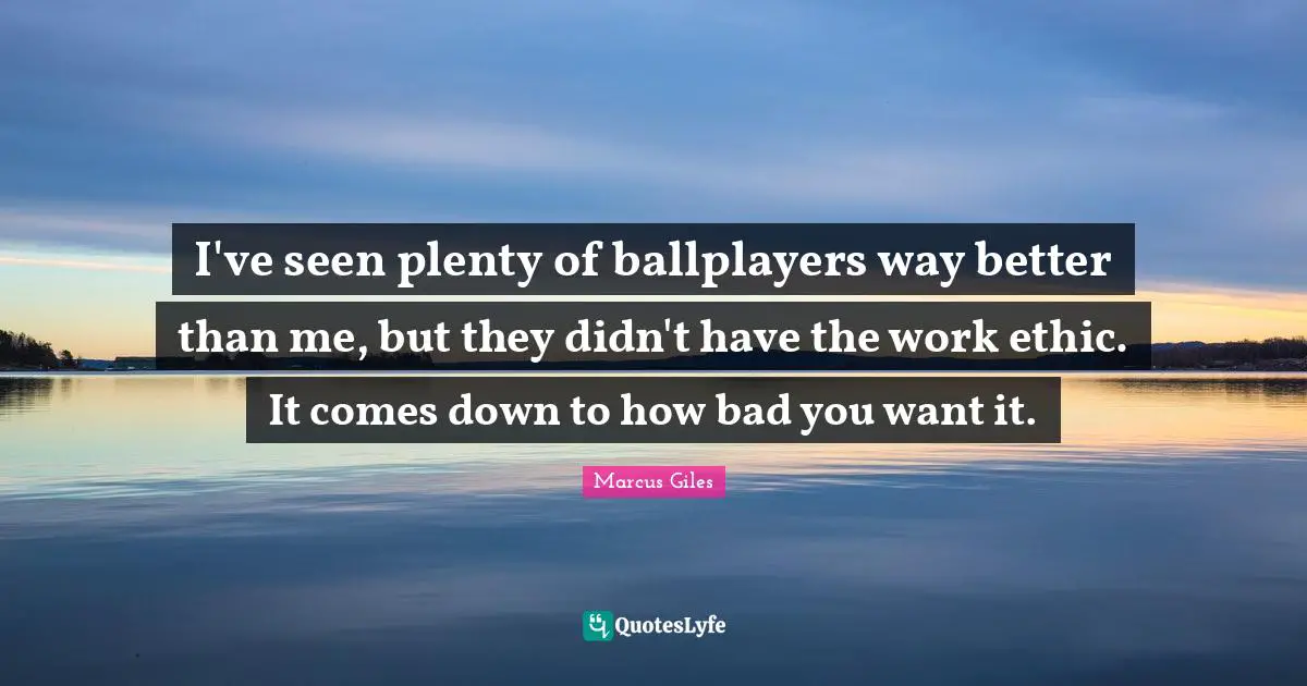 I've seen plenty of ballplayers way better than me, but they didn't have the work ethic. It comes down to how bad you want it.
