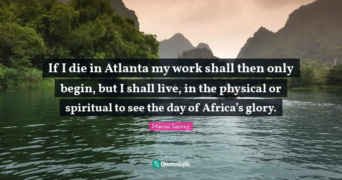 If I die in Atlanta my work shall then only begin, but I shall live, in the physical or spiritual to see the day of Africa’s glory.
