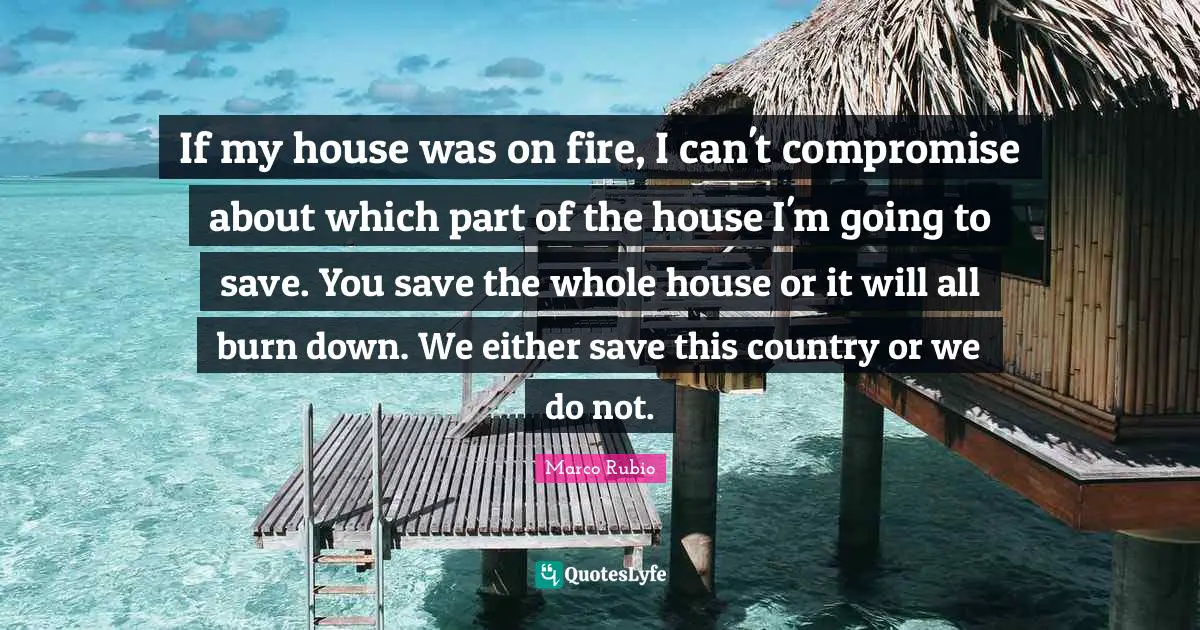 If my house was on fire, I can't compromise about which part of the house I'm going to save. You save the whole house or it will all burn down. We either save this country or we do not.
