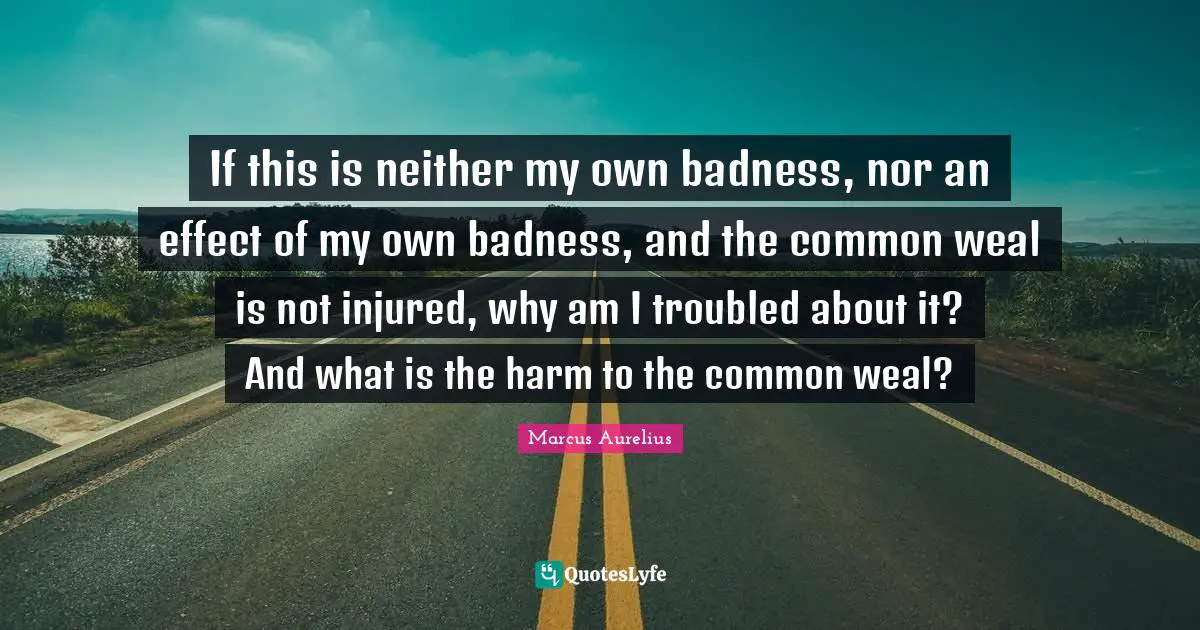 If this is neither my own badness, nor an effect of my own badness, and the common weal is not injured, why am I troubled about it? And what is the harm to the common weal?