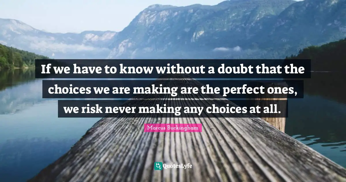 If we have to know without a doubt that the choices we are making are the perfect ones, we risk never making any choices at all.
