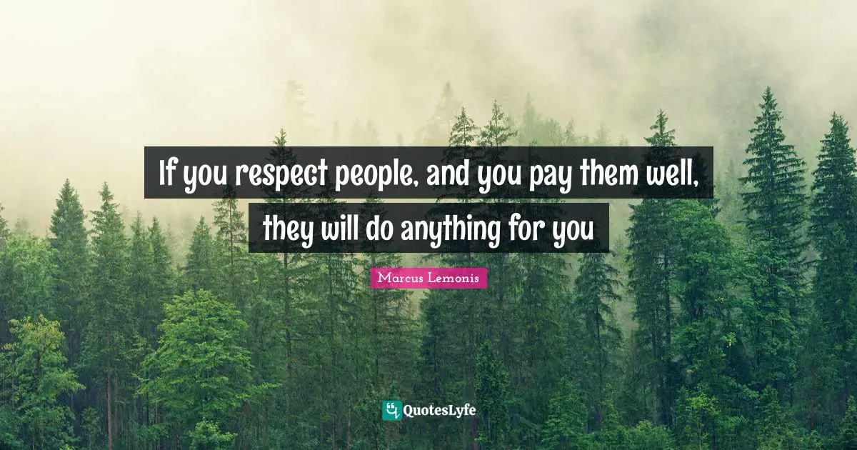 If you respect people, and you pay them well, they will do anything for you