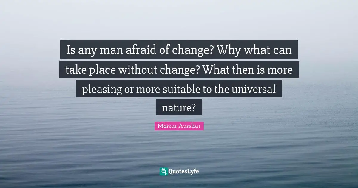 Is any man afraid of change? Why what can take place without change? What then is more pleasing or more suitable to the universal nature?