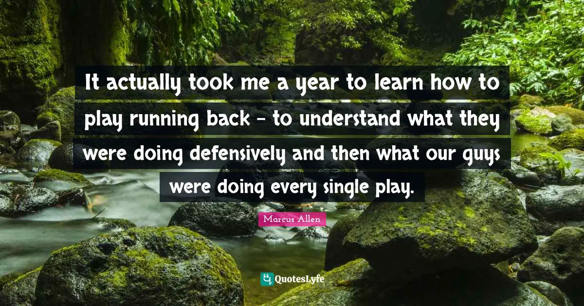 It actually took me a year to learn how to play running back - to understand what they were doing defensively and then what our guys were doing every single play.