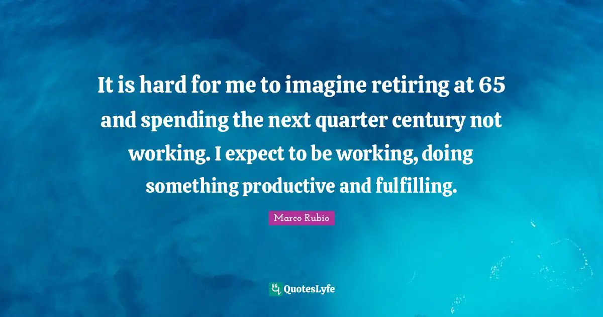 It is hard for me to imagine retiring at 65 and spending the next quarter century not working. I expect to be working, doing something productive and fulfilling.