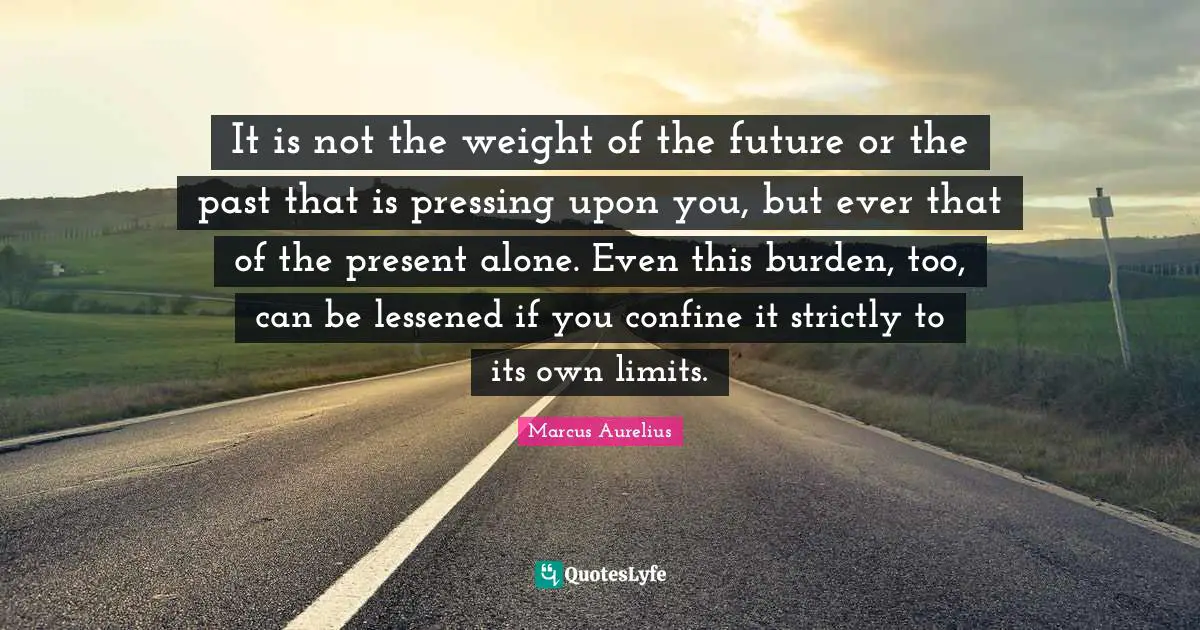 It is not the weight of the future or the past that is pressing upon you, but ever that of the present alone. Even this burden, too, can be lessened if you confine it strictly to its own limits.