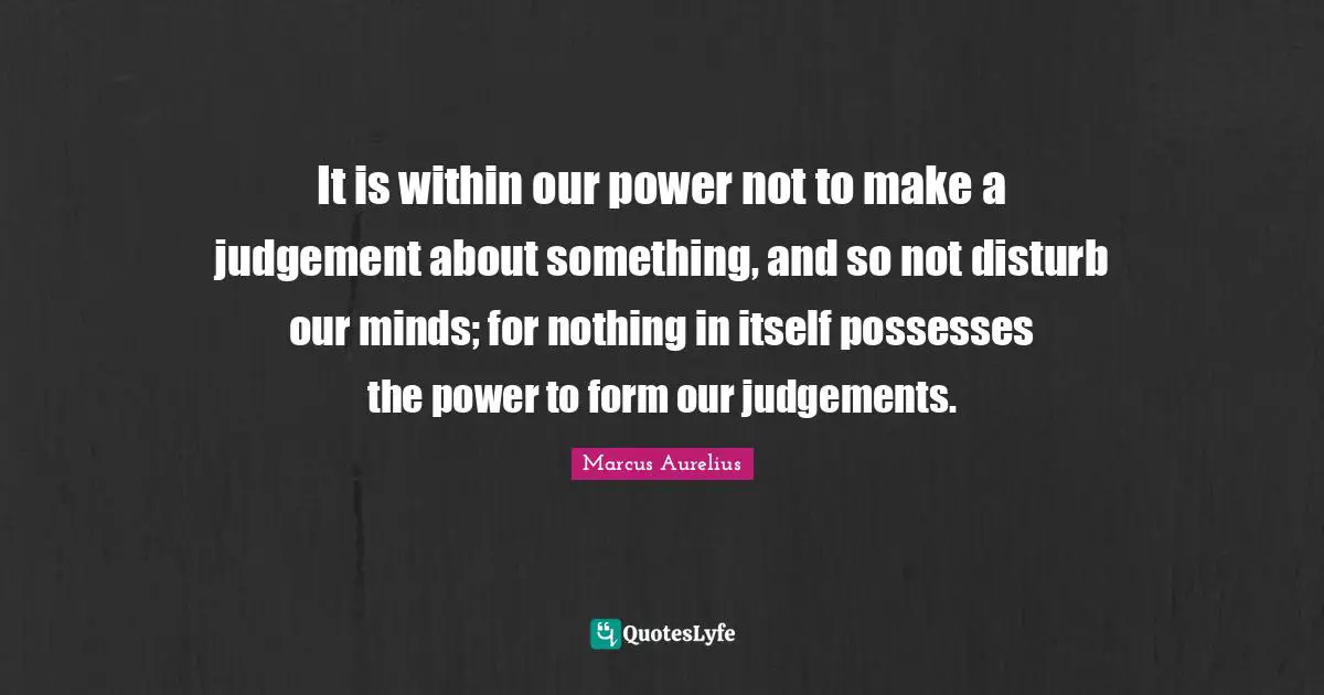It is within our power not to make a judgement about something, and so not disturb our minds; for nothing in itself possesses the power to form our judgements.