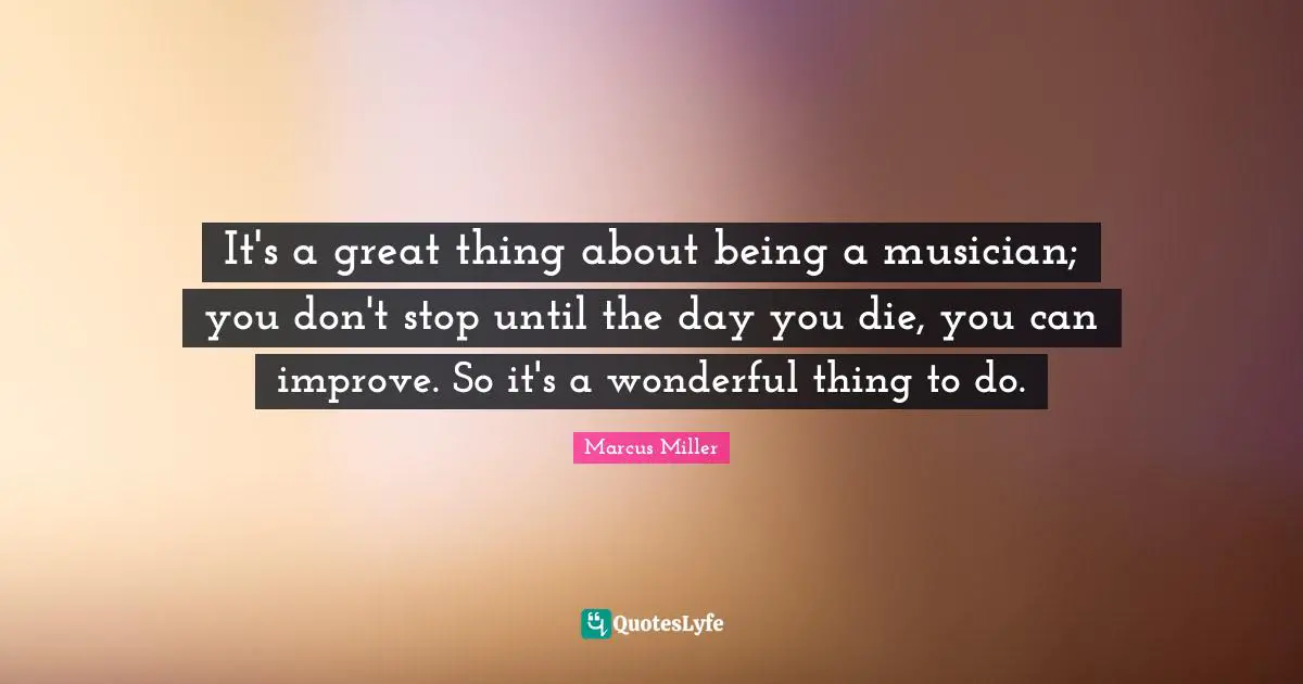 It's a great thing about being a musician; you don't stop until the day you die, you can improve. So it's a wonderful thing to do.