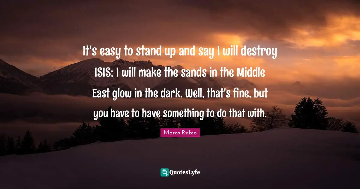 It's easy to stand up and say I will destroy ISIS; I will make the sands in the Middle East glow in the dark. Well, that's fine, but you have to have something to do that with.