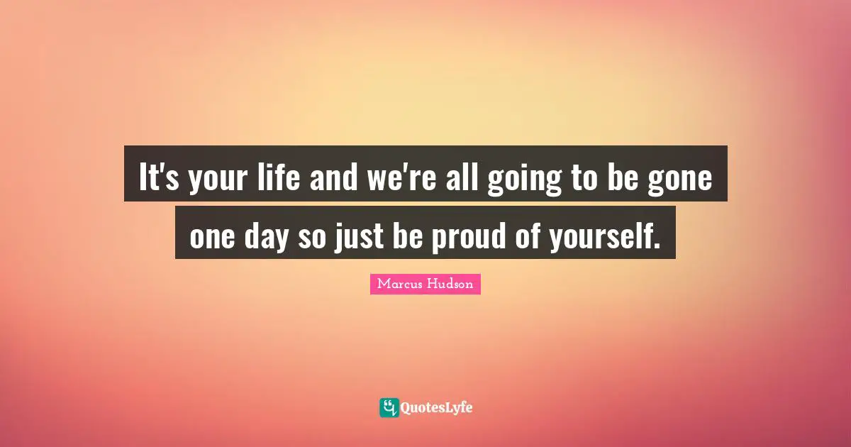 It's your life and we're all going to be gone one day so just be proud of yourself.