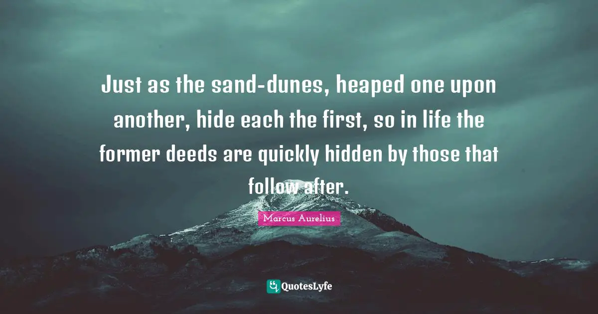 Sand Quotes: "Just as the sand-dunes, heaped one upon another, hide each the first, so in life the former deeds are quickly hidden by those that follow after."