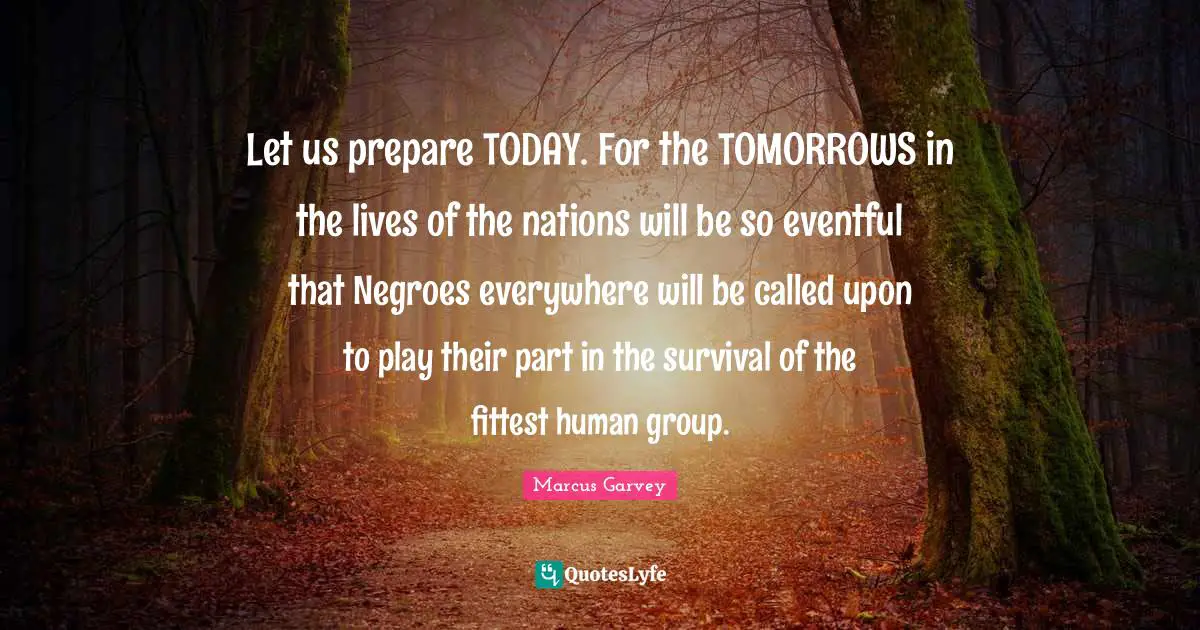 Let us prepare TODAY. For the TOMORROWS in the lives of the nations will be so eventful that Negroes everywhere will be called upon to play their part in the survival of the fittest human group.