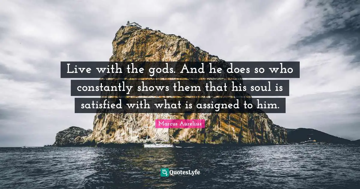 Live with the gods. And he does so who constantly shows them that his soul is satisfied with what is assigned to him.