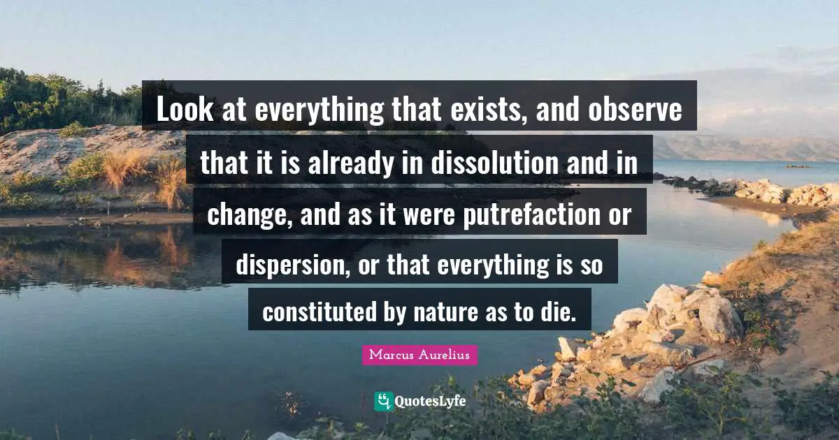 Look at everything that exists, and observe that it is already in dissolution and in change, and as it were putrefaction or dispersion, or that everything is so constituted by nature as to die.