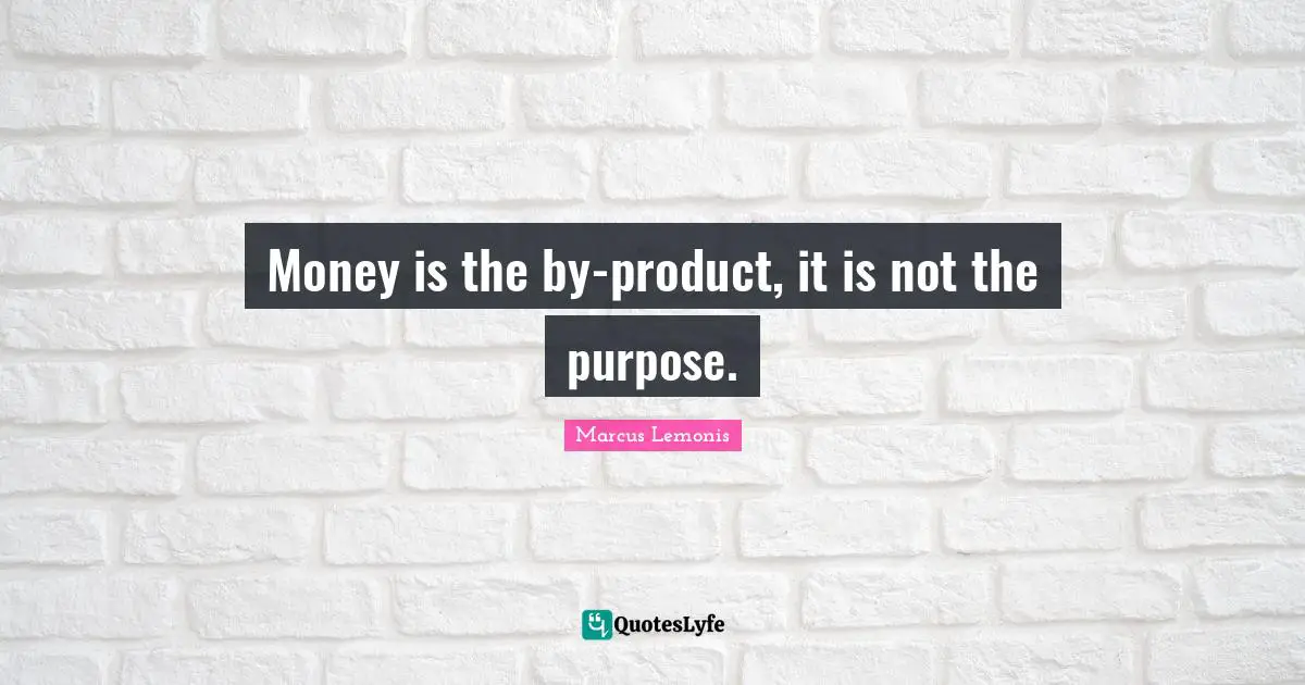 Money is the by-product, it is not the purpose.