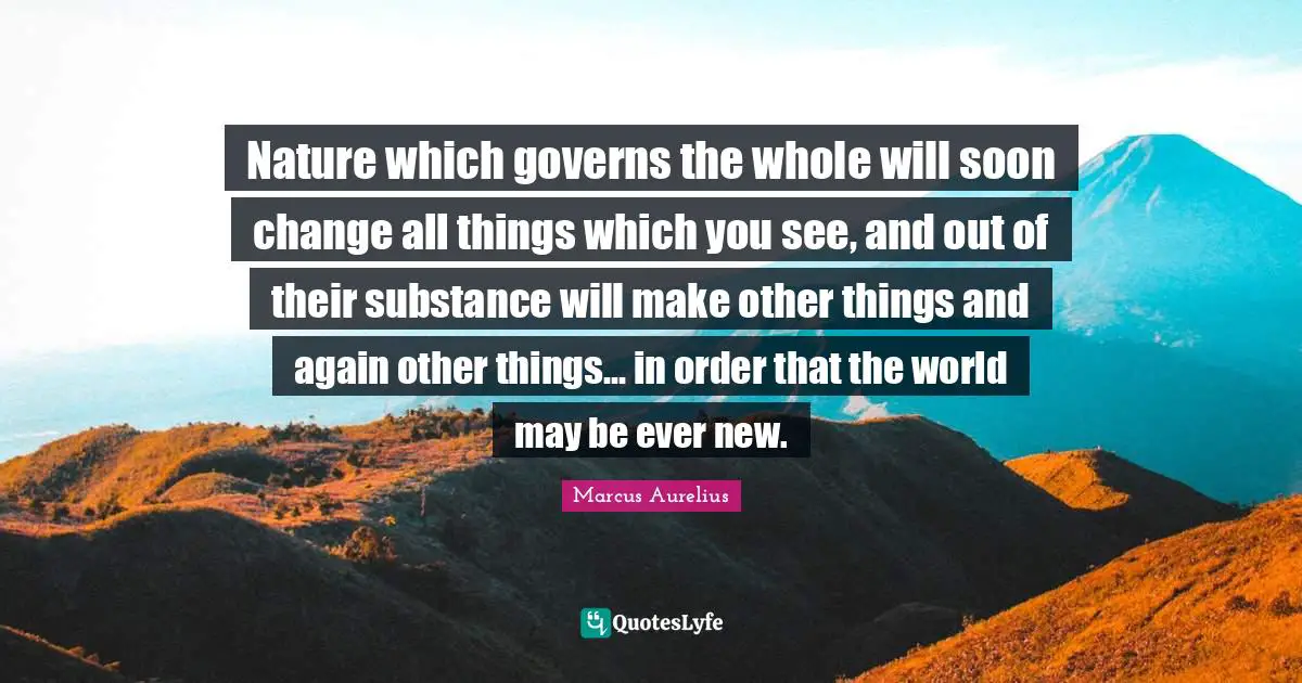 Nature which governs the whole will soon change all things which you see, and out of their substance will make other things and again other things... in order that the world may be ever new.