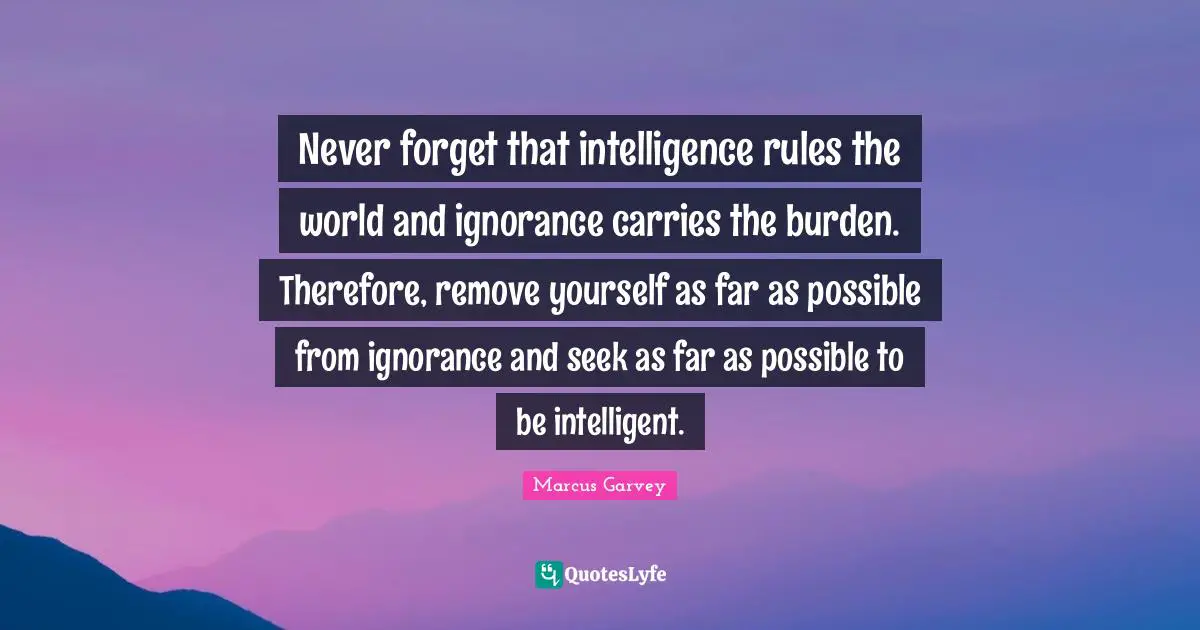 Marcus Garvey Quotes: Never forget that intelligence rules the world and ignorance carries the burden. Therefore, remove yourself as far as possible from ignorance and seek as far as possible to be intelligent.