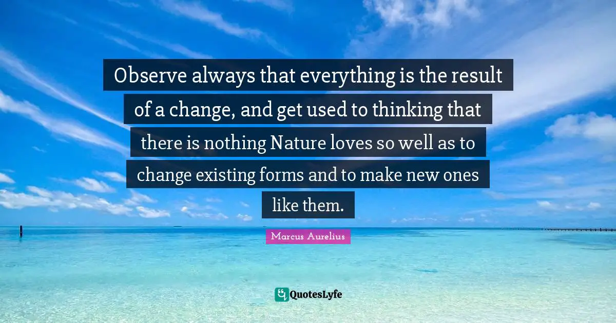 Observe always that everything is the result of a change, and get used to thinking that there is nothing Nature loves so well as to change existing forms and to make new ones like them.