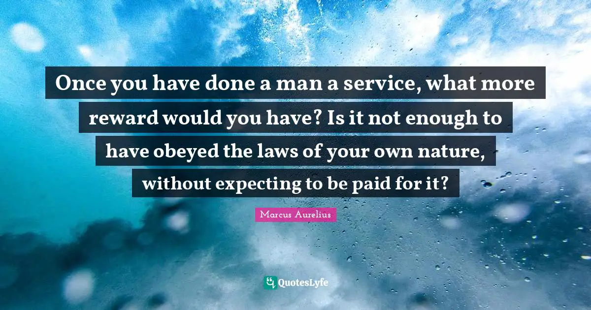 Once you have done a man a service, what more reward would you have? Is it not enough to have obeyed the laws of your own nature, without expecting to be paid for it?