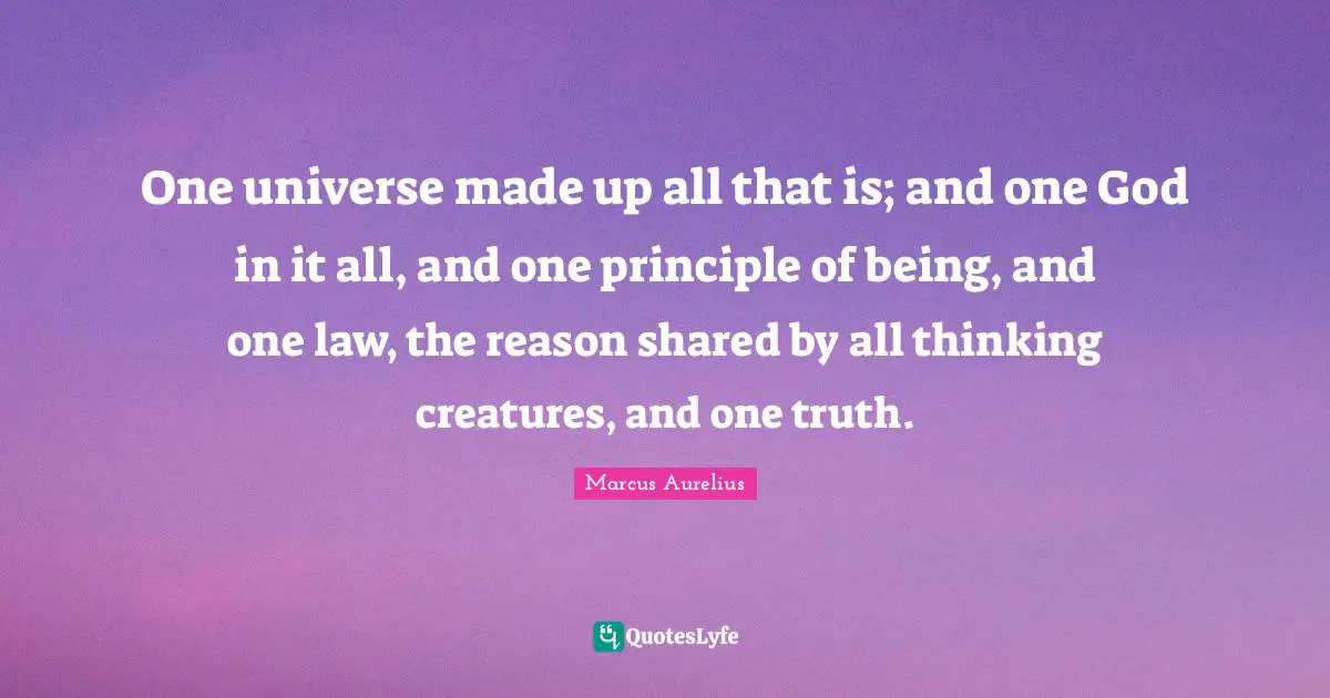 One universe made up all that is; and one God in it all, and one principle of being, and one law, the reason shared by all thinking creatures, and one truth.