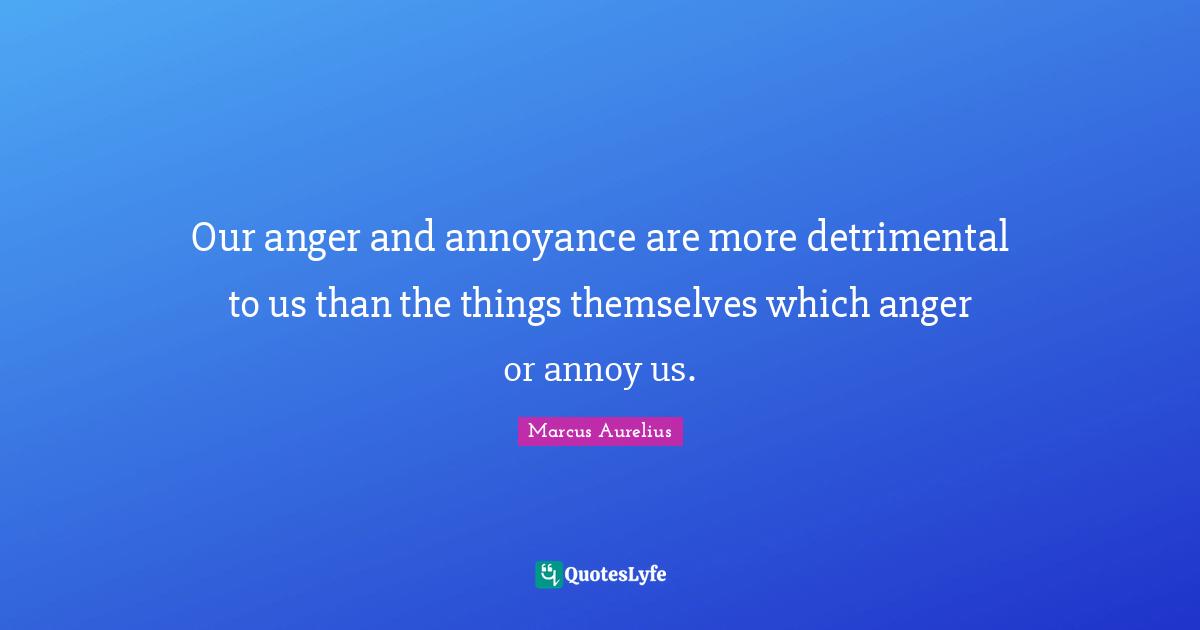 Anger Quotes: "Our anger and annoyance are more detrimental to us than the things themselves which anger or annoy us."