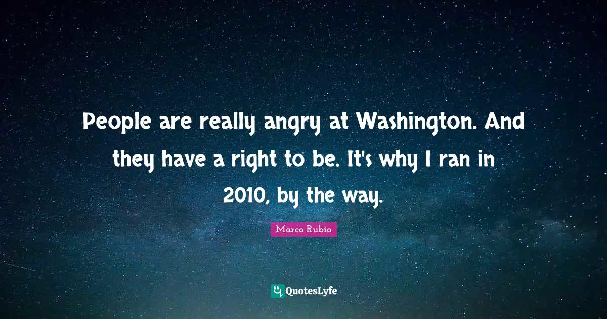 People are really angry at Washington. And they have a right to be. It's why I ran in 2010, by the way.