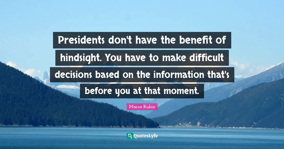 Presidents don't have the benefit of hindsight. You have to make difficult decisions based on the information that's before you at that moment.