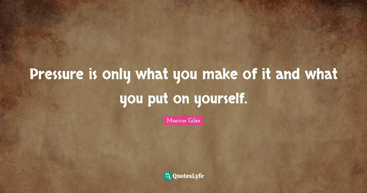 Pressure is only what you make of it and what you put on yourself.