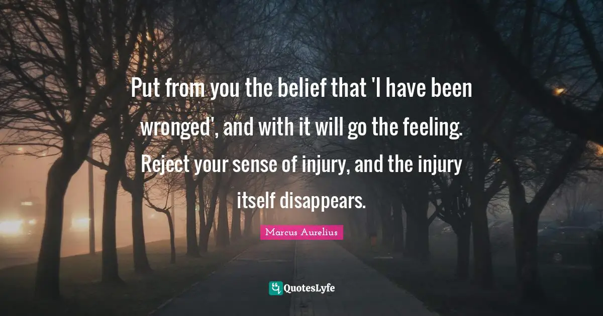Put from you the belief that 'I have been wronged', and with it will go the feeling. Reject your sense of injury, and the injury itself disappears.