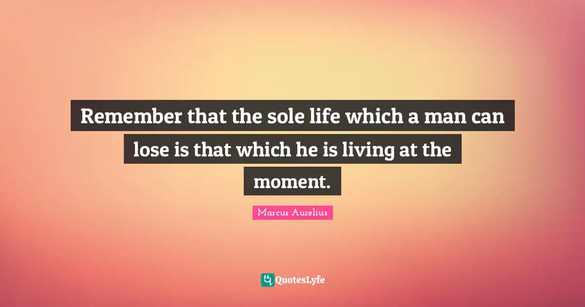 Remember that the sole life which a man can lose is that which he is living at the moment.