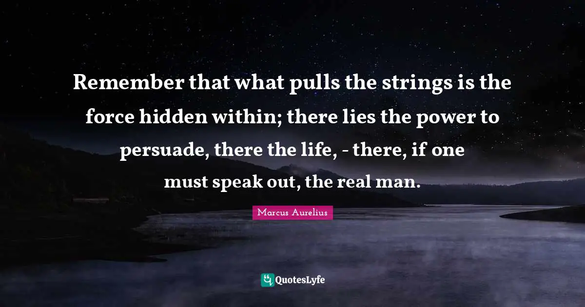 Remember that what pulls the strings is the force hidden within; there lies the power to persuade, there the life, - there, if one must speak out, the real man.