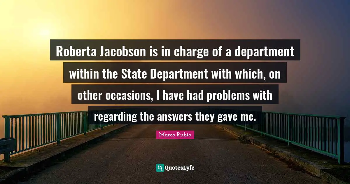 Roberta Jacobson is in charge of a department within the State Department with which, on other occasions, I have had problems with regarding the answers they gave me.