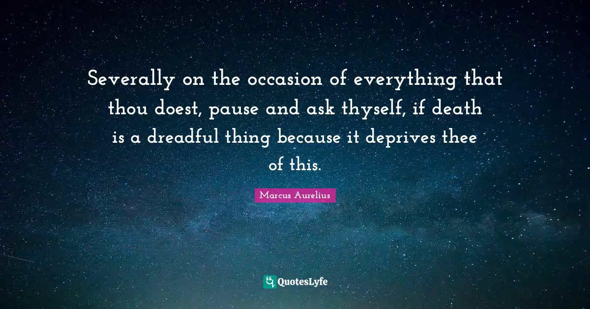 Severally on the occasion of everything that thou doest, pause and ask thyself, if death is a dreadful thing because it deprives thee of this.