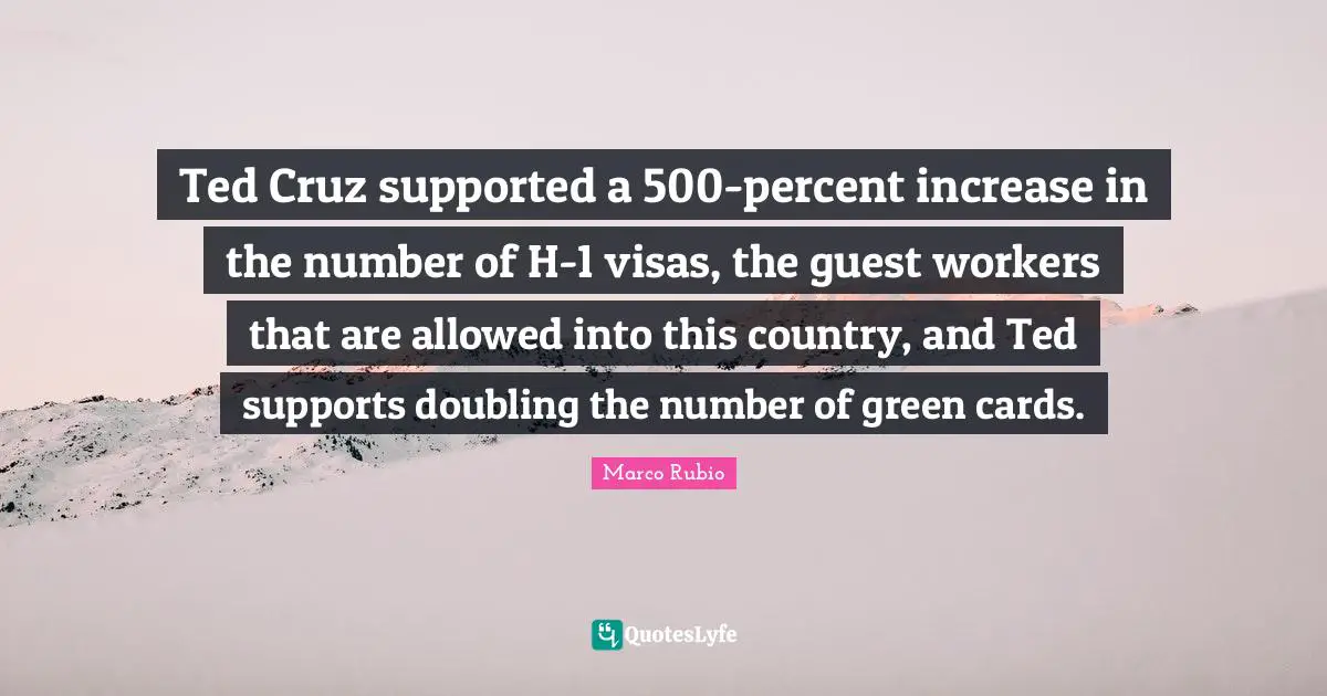 Ted Cruz supported a 500-percent increase in the number of H-1 visas, the guest workers that are allowed into this country, and Ted supports doubling the number of green cards.