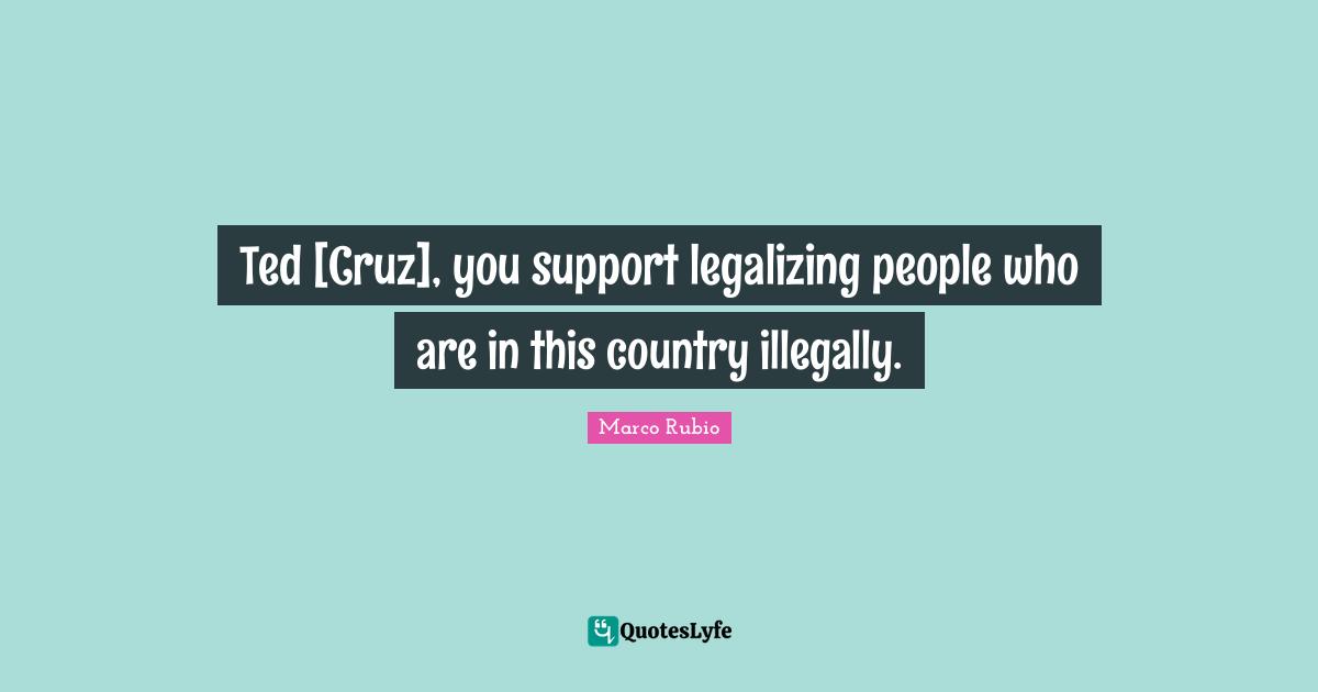 Ted [Cruz], you support legalizing people who are in this country illegally.