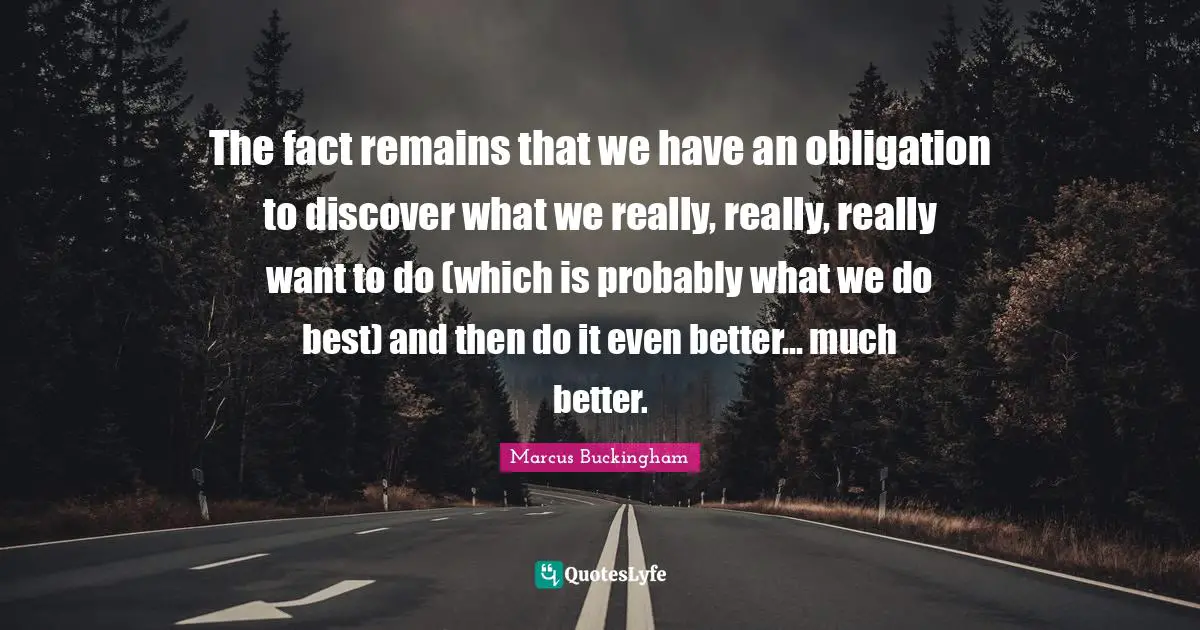 The fact remains that we have an obligation to discover what we really, really, really want to do (which is probably what we do best) and then do it even better... much better.