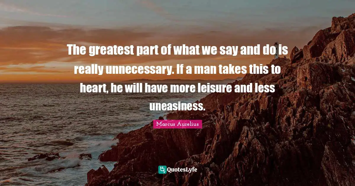 The greatest part of what we say and do is really unnecessary. If a man takes this to heart, he will have more leisure and less uneasiness.
